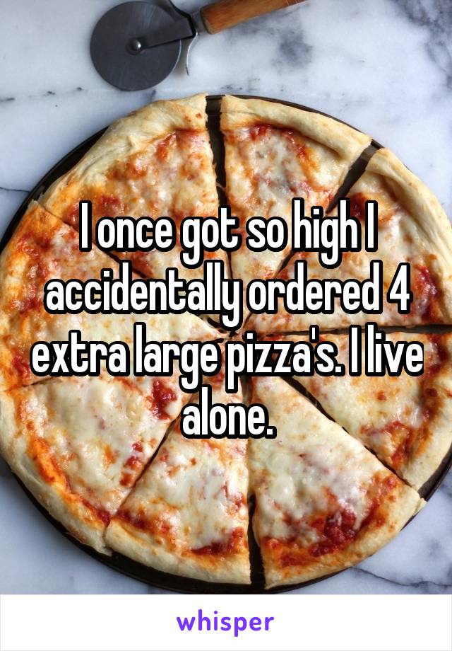 I once got so high I accidentally ordered 4 extra large pizza's. I live alone.
