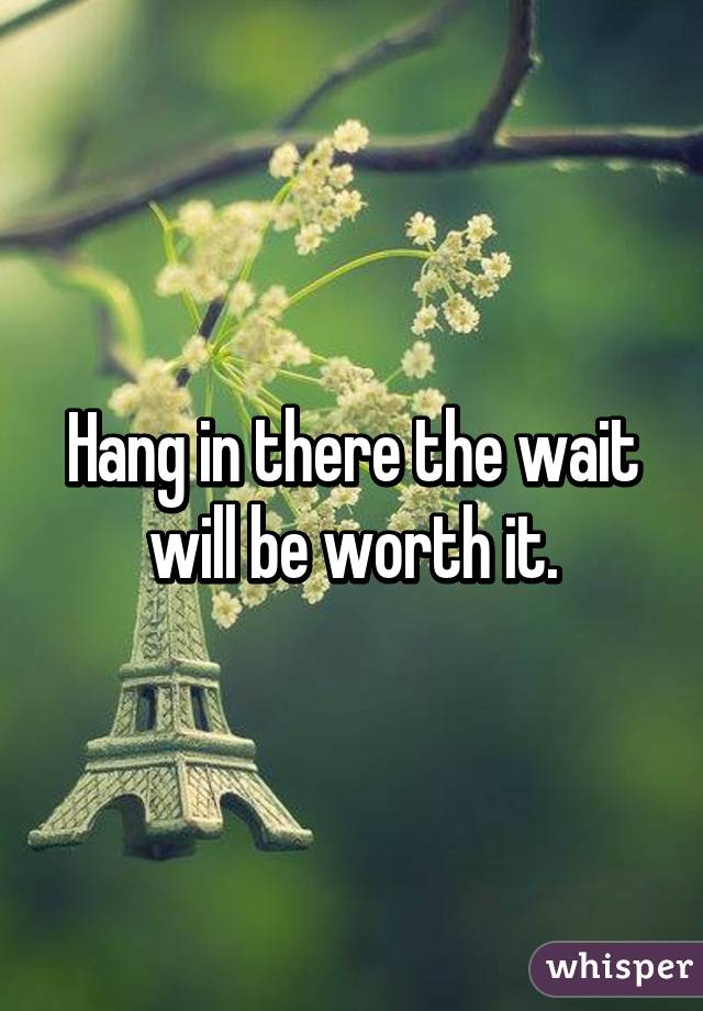Hang in there the wait will be worth it.