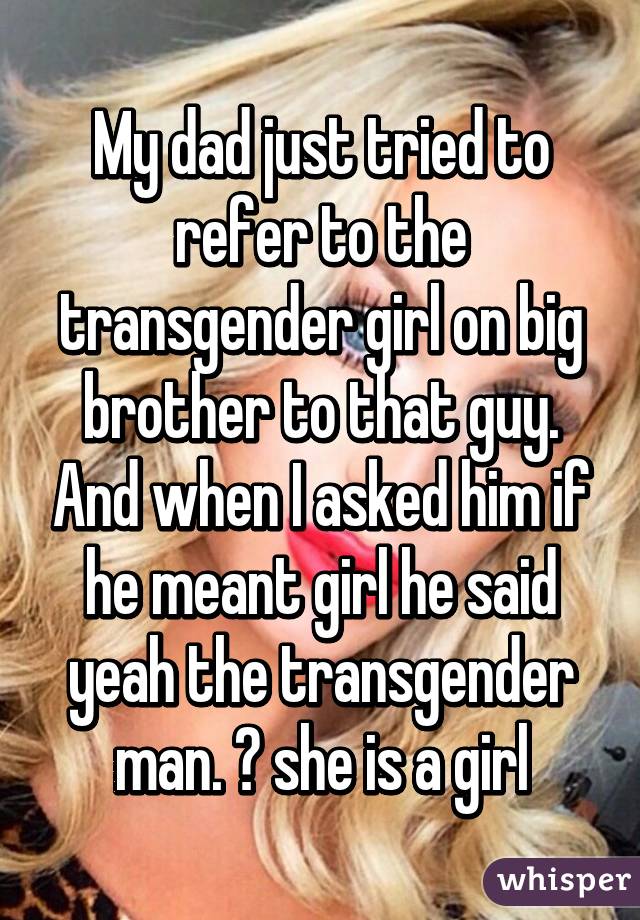 My dad just tried to refer to the transgender girl on big brother to that guy. And when I asked him if he meant girl he said yeah the transgender man. 😐 she is a girl