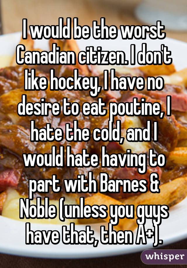 I would be the worst Canadian citizen. I don't like hockey, I have no desire to eat poutine, I hate the cold, and I would hate having to part with Barnes & Noble (unless you guys have that, then A+).