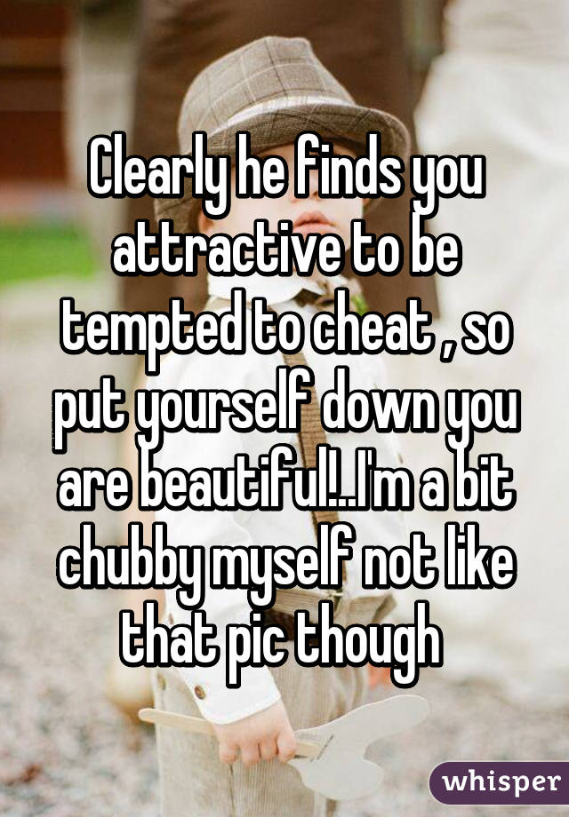 Clearly he finds you attractive to be tempted to cheat , so put yourself down you are beautiful!..I'm a bit chubby myself not like that pic though 