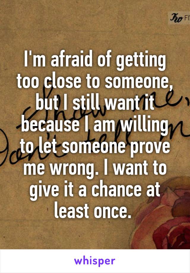 I'm afraid of getting too close to someone, but I still want it because I am willing to let someone prove me wrong. I want to give it a chance at least once. 