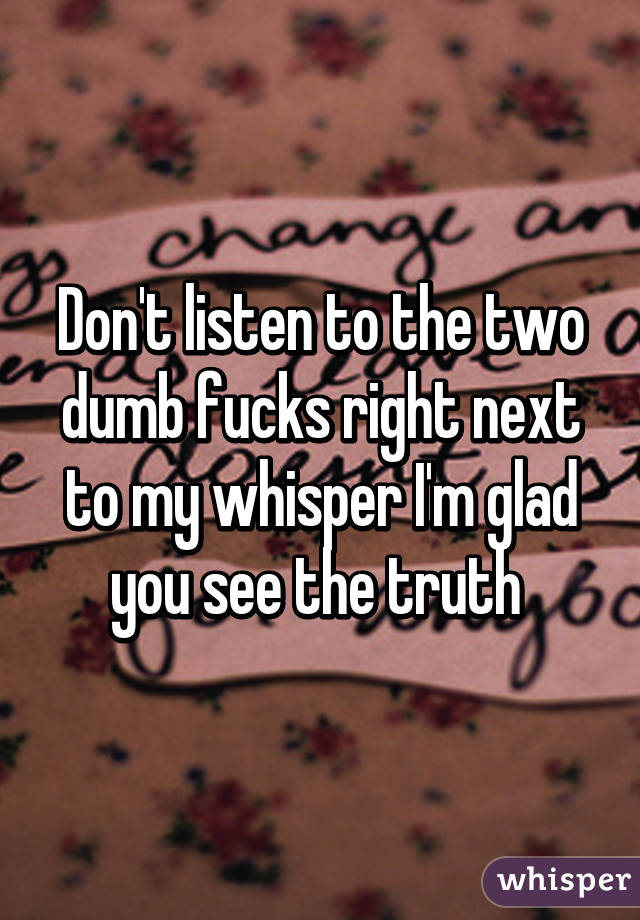 Don't listen to the two dumb fucks right next to my whisper I'm glad you see the truth 