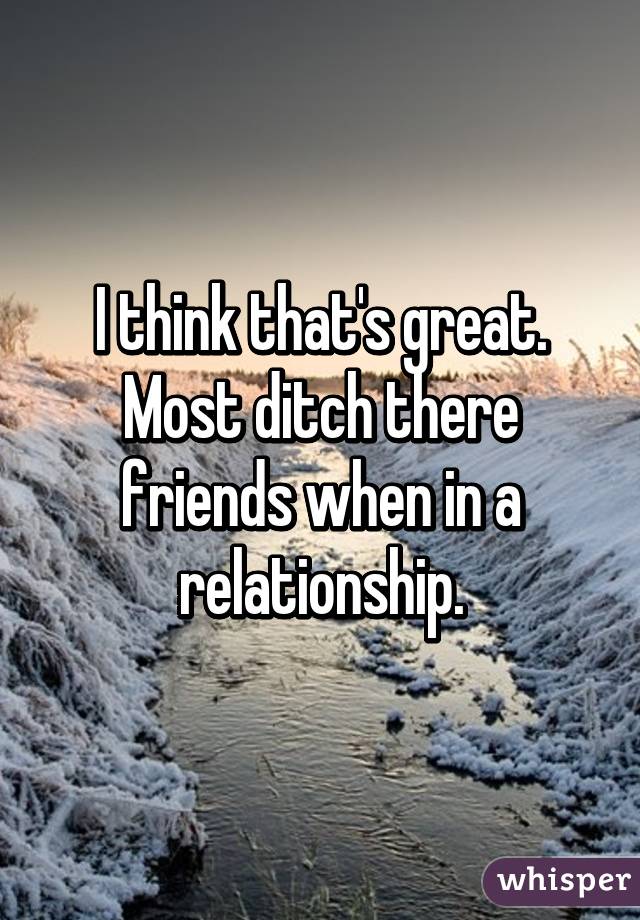 I think that's great. Most ditch there friends when in a relationship.