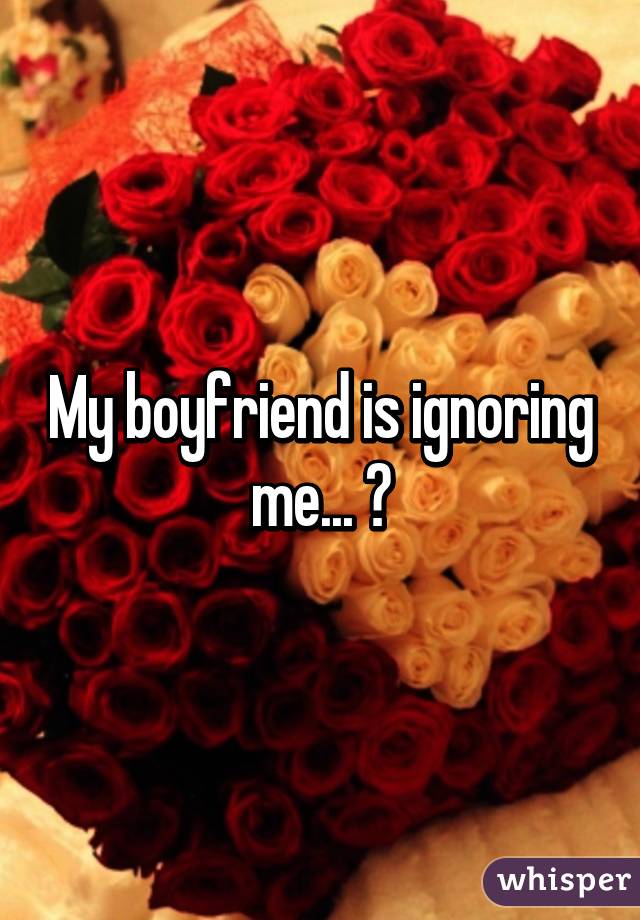 My boyfriend is ignoring me... 😭