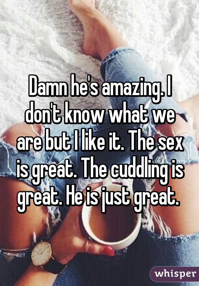 Damn he's amazing. I don't know what we are but I like it. The sex is great. The cuddling is great. He is just great. 
