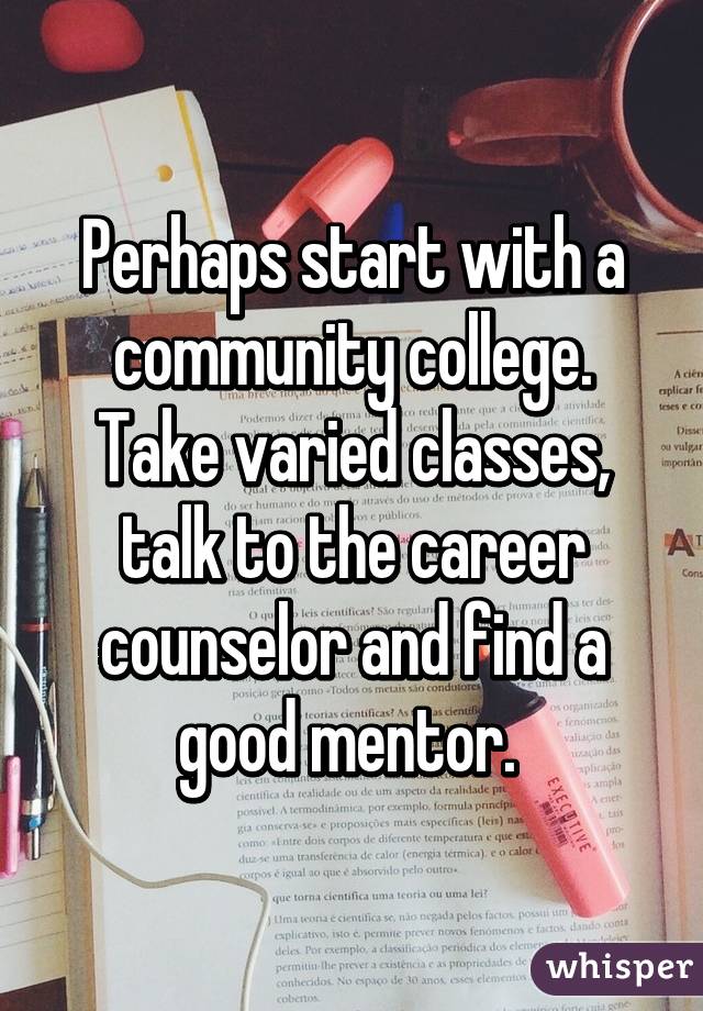 Perhaps start with a community college. Take varied classes, talk to the career counselor and find a good mentor. 