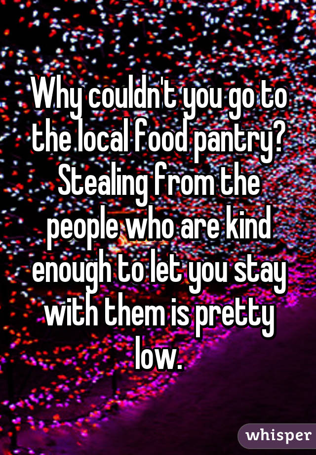Why couldn't you go to the local food pantry? Stealing from the people who are kind enough to let you stay with them is pretty low.
