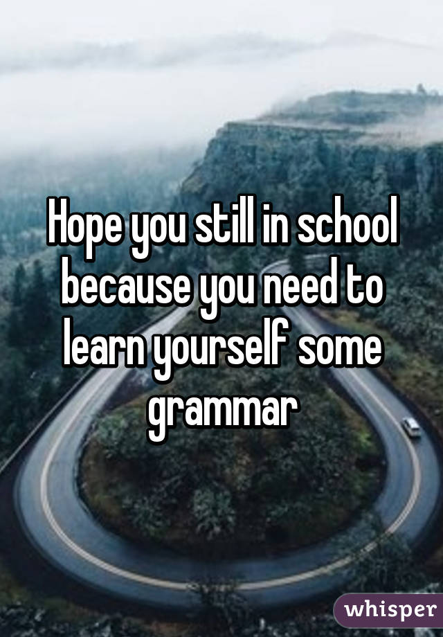 Hope you still in school because you need to learn yourself some grammar