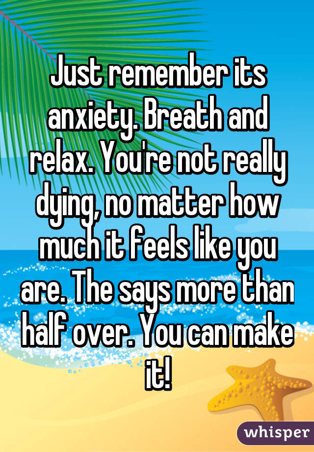 Just remember its anxiety. Breath and relax. You're not really dying, no matter how much it feels like you are. The says more than half over. You can make it!