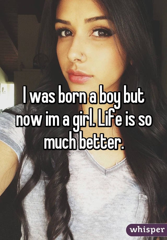 I was born a boy but now im a girl. Life is so much better.