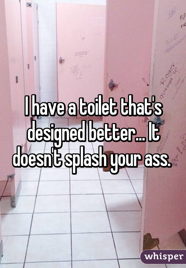 I have a toilet that's designed better... It doesn't splash your ass. 