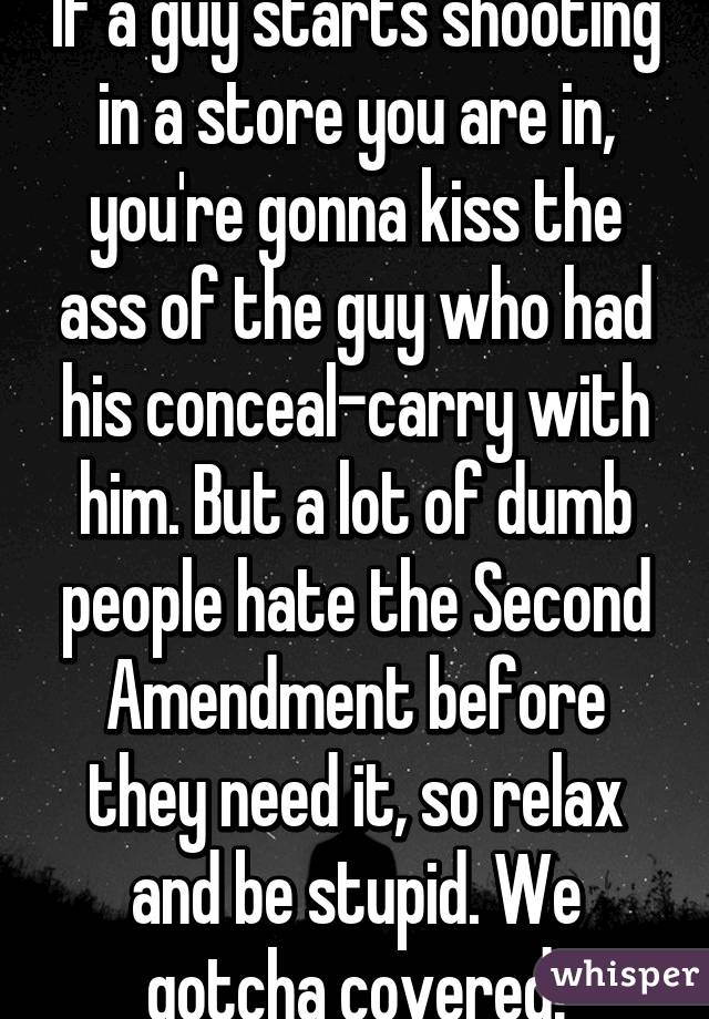 If a guy starts shooting in a store you are in, you're gonna kiss the ass of the guy who had his conceal-carry with him. But a lot of dumb people hate the Second Amendment before they need it, so relax and be stupid. We gotcha covered!