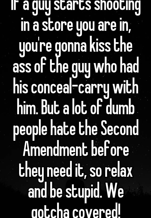 If a guy starts shooting in a store you are in, you're gonna kiss the ass of the guy who had his conceal-carry with him. But a lot of dumb people hate the Second Amendment before they need it, so relax and be stupid. We gotcha covered!