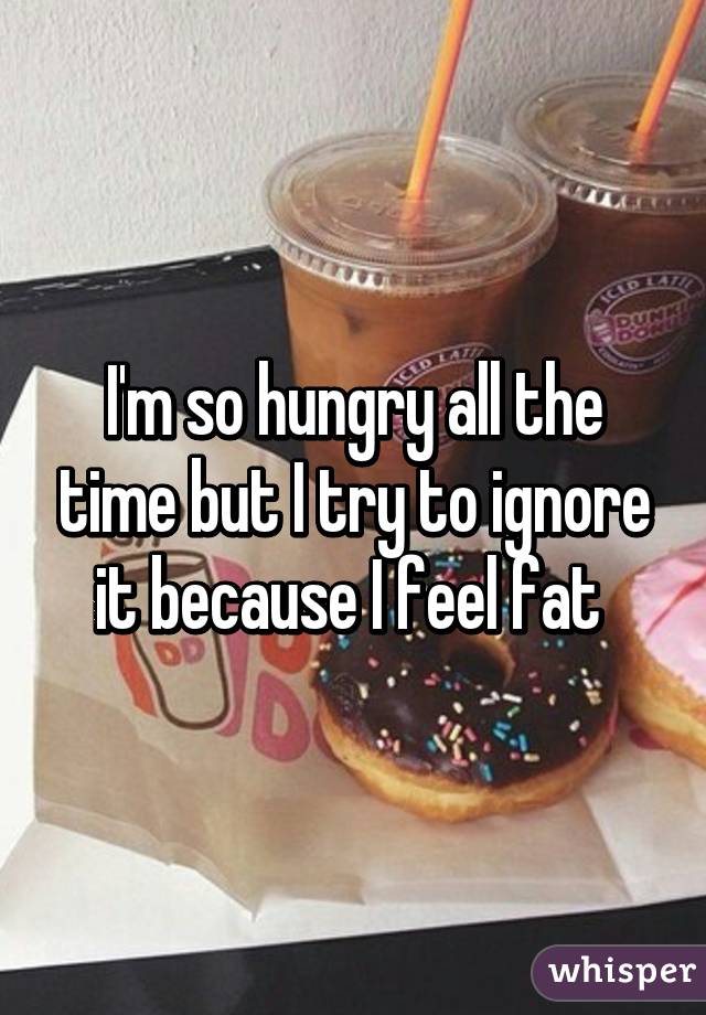I'm so hungry all the time but I try to ignore it because I feel fat 