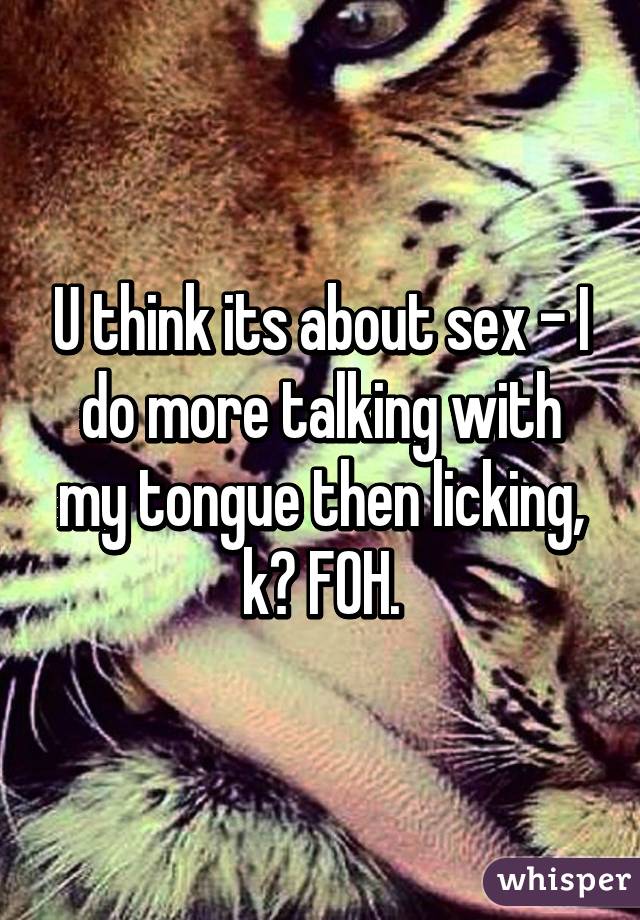 U think its about sex - I do more talking with my tongue then licking, k? FOH.