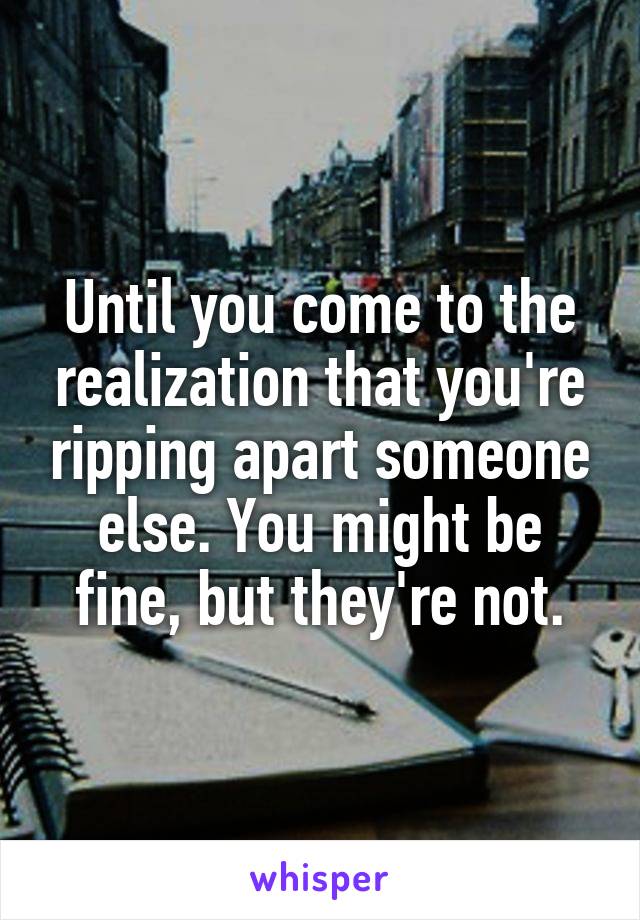 Until you come to the realization that you're ripping apart someone else. You might be fine, but they're not.