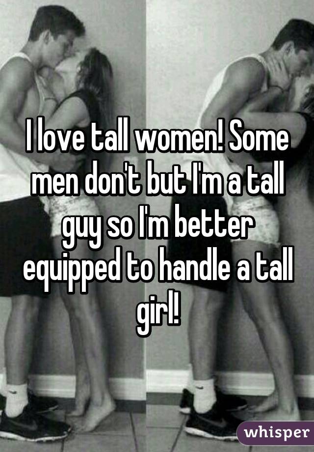 I love tall women! Some men don't but I'm a tall guy so I'm better equipped to handle a tall girl!