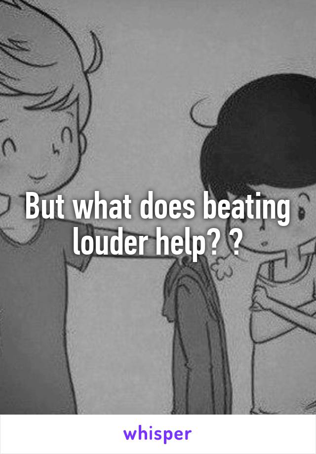 But what does beating louder help? 😔