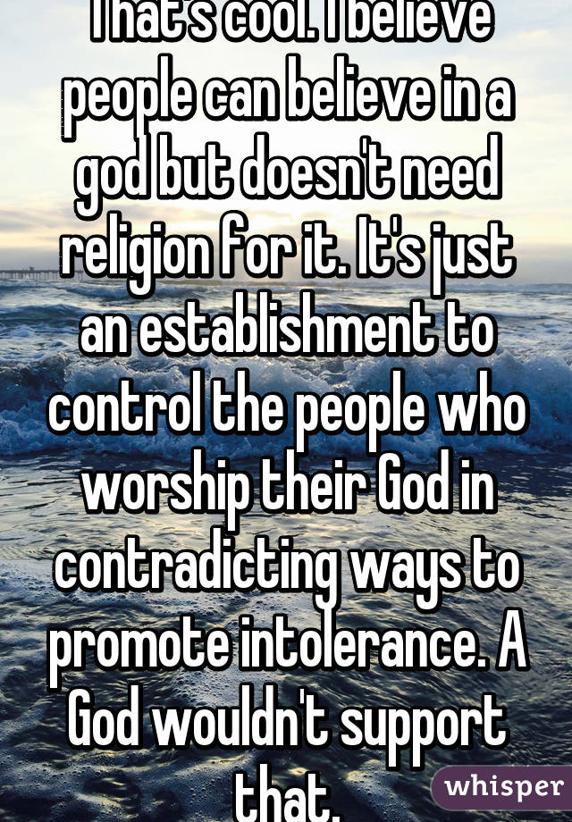 That's cool. I believe people can believe in a god but doesn't need religion for it. It's just an establishment to control the people who worship their God in contradicting ways to promote intolerance. A God wouldn't support that.