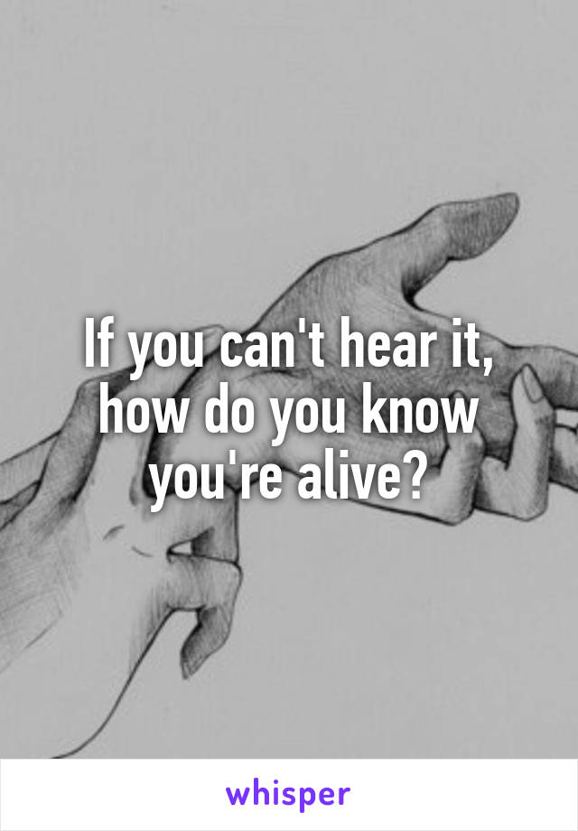 If you can't hear it, how do you know you're alive?