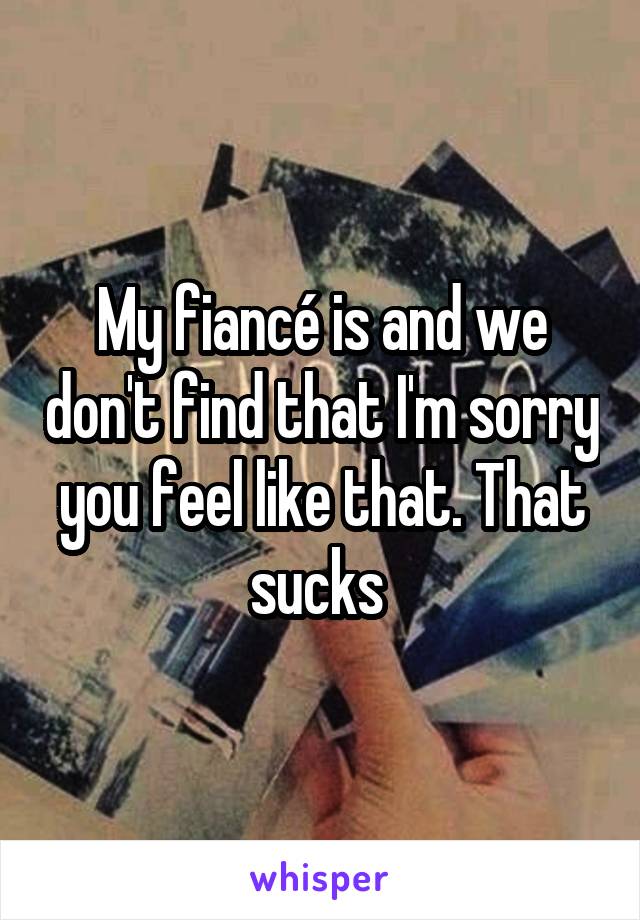 My fiancé is and we don't find that I'm sorry you feel like that. That sucks 