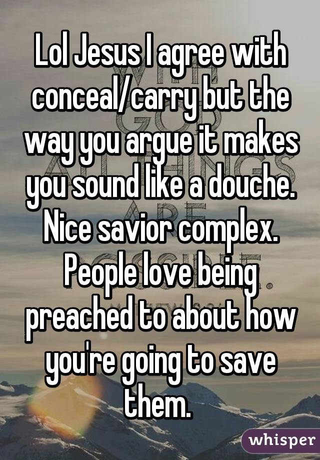 Lol Jesus I agree with conceal/carry but the way you argue it makes you sound like a douche. Nice savior complex. People love being preached to about how you're going to save them. 