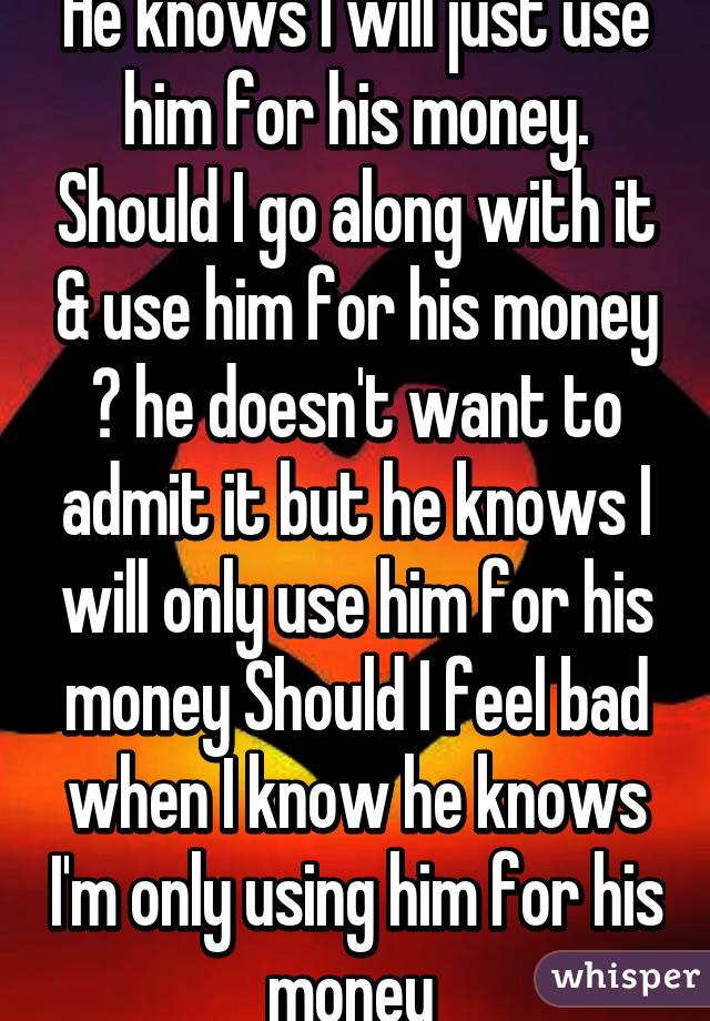 He knows I will just use him for his money. Should I go along with it & use him for his money ? he doesn't want to admit it but he knows I will only use him for his money Should I feel bad when I know he knows I'm only using him for his money 