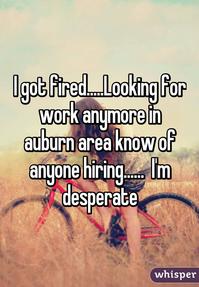 I got fired.....Looking for work anymore in auburn area know of anyone hiring......  I'm desperate