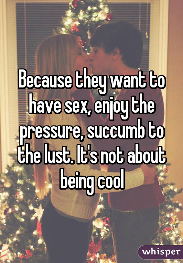 Because they want to have sex, enjoy the pressure, succumb to the lust. It's not about being cool