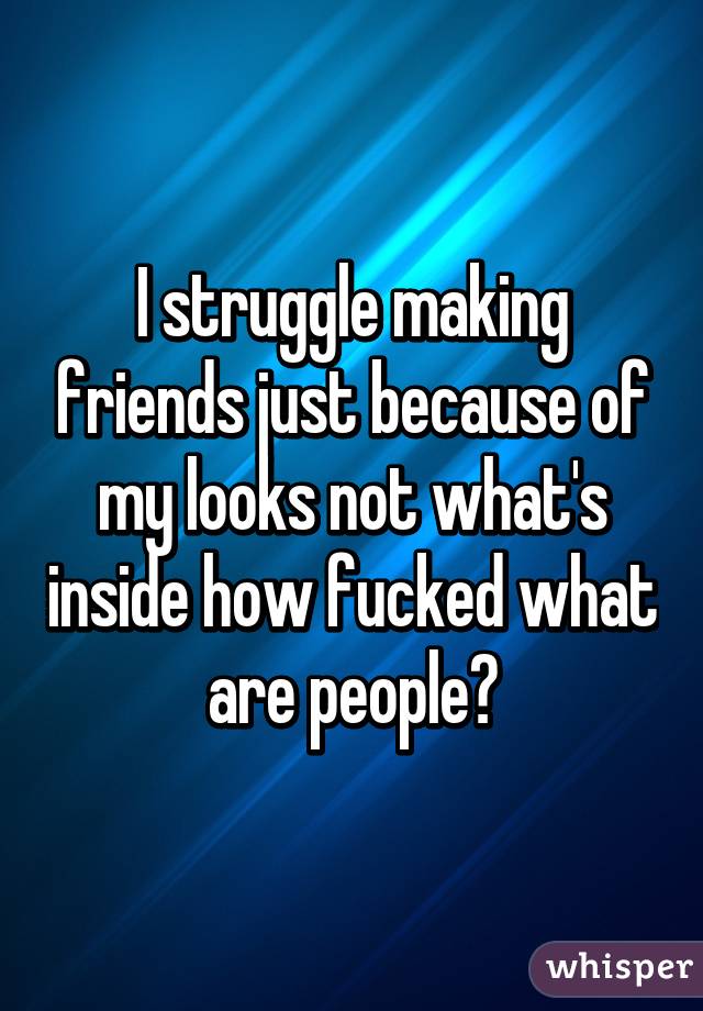 I struggle making friends just because of my looks not what's inside how fucked what are people😲