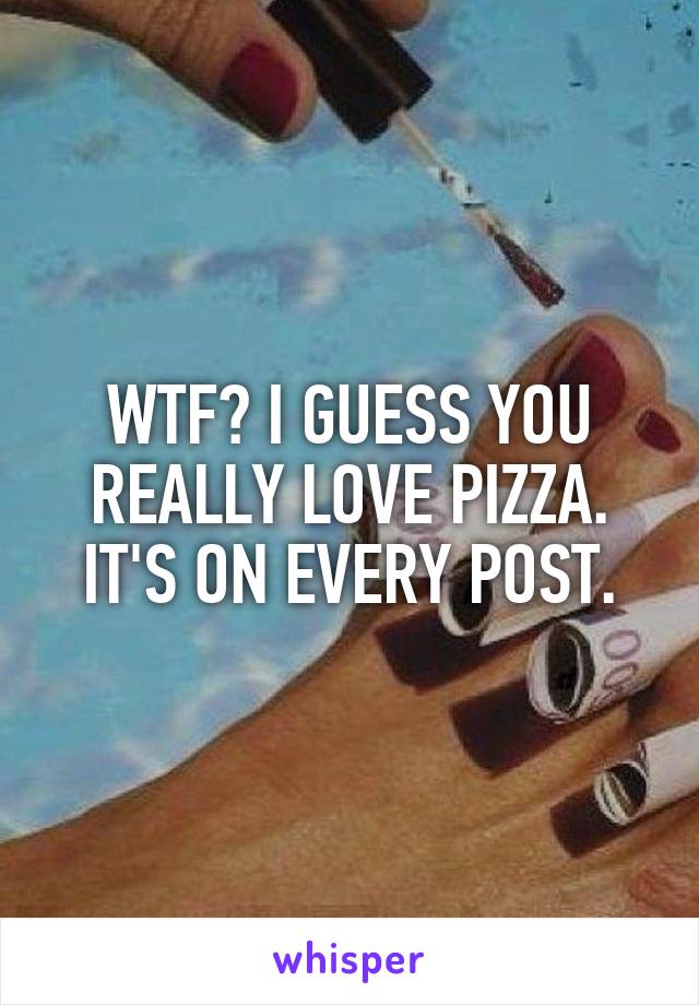 WTF? I GUESS YOU REALLY LOVE PIZZA. IT'S ON EVERY POST.