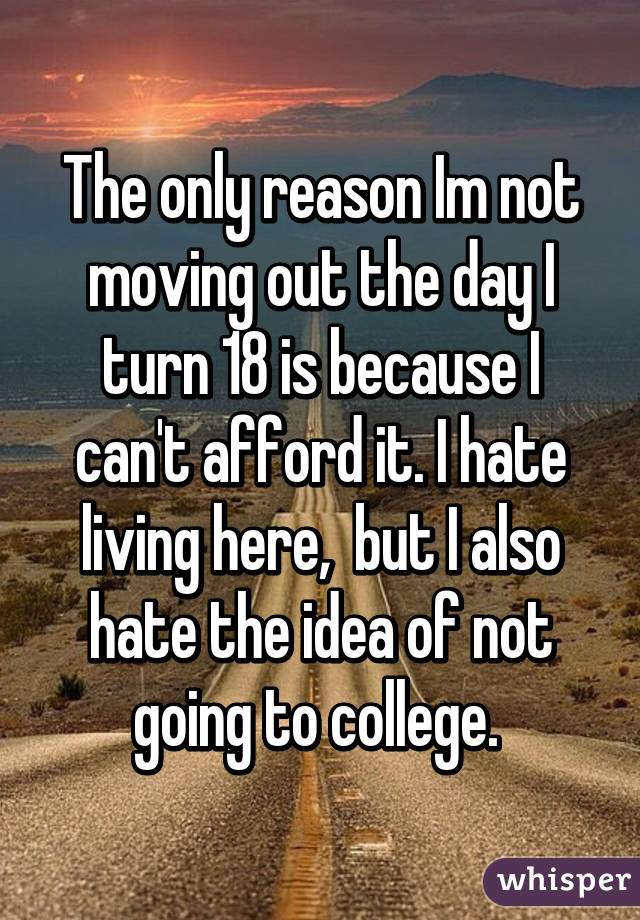 The only reason Im not moving out the day I turn 18 is because I can't afford it. I hate living here,  but I also hate the idea of not going to college. 