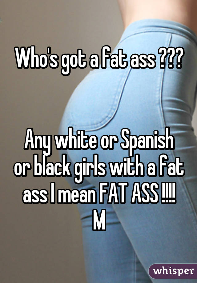 Who's got a fat ass ??? 

Any white or Spanish or black girls with a fat ass I mean FAT ASS !!!!
M