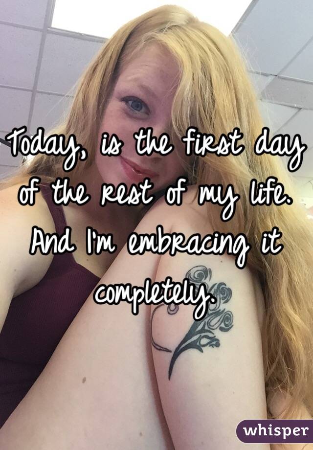 Today, is the first day of the rest of my life. And I'm embracing it completely.