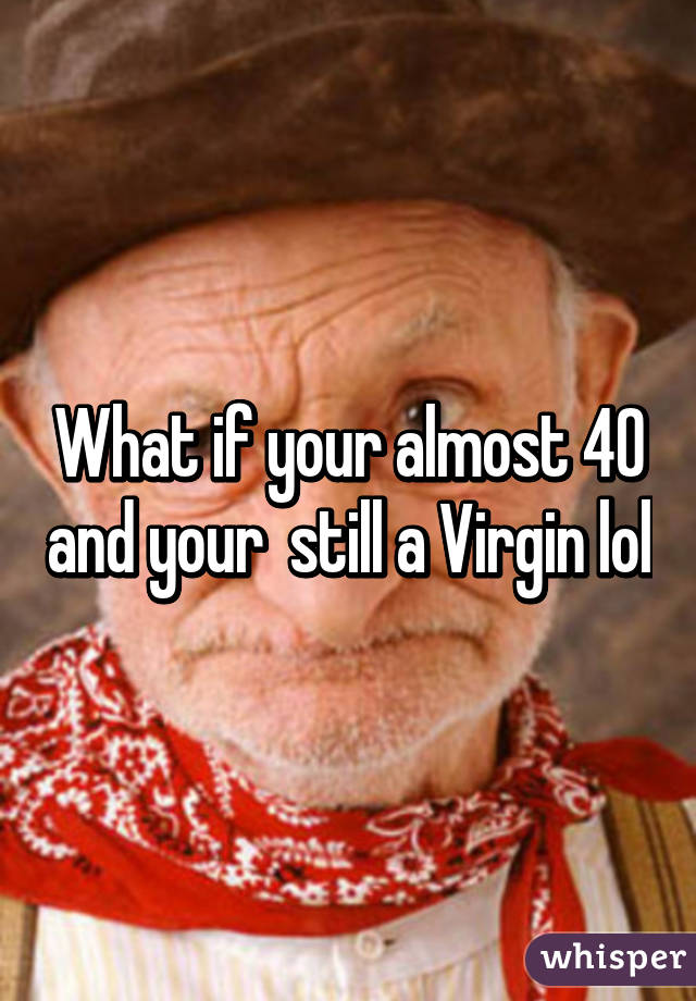 What if your almost 40 and your  still a Virgin lol
