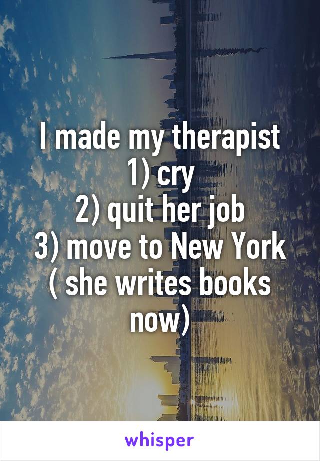 I made my therapist
1) cry
2) quit her job
3) move to New York
( she writes books now)