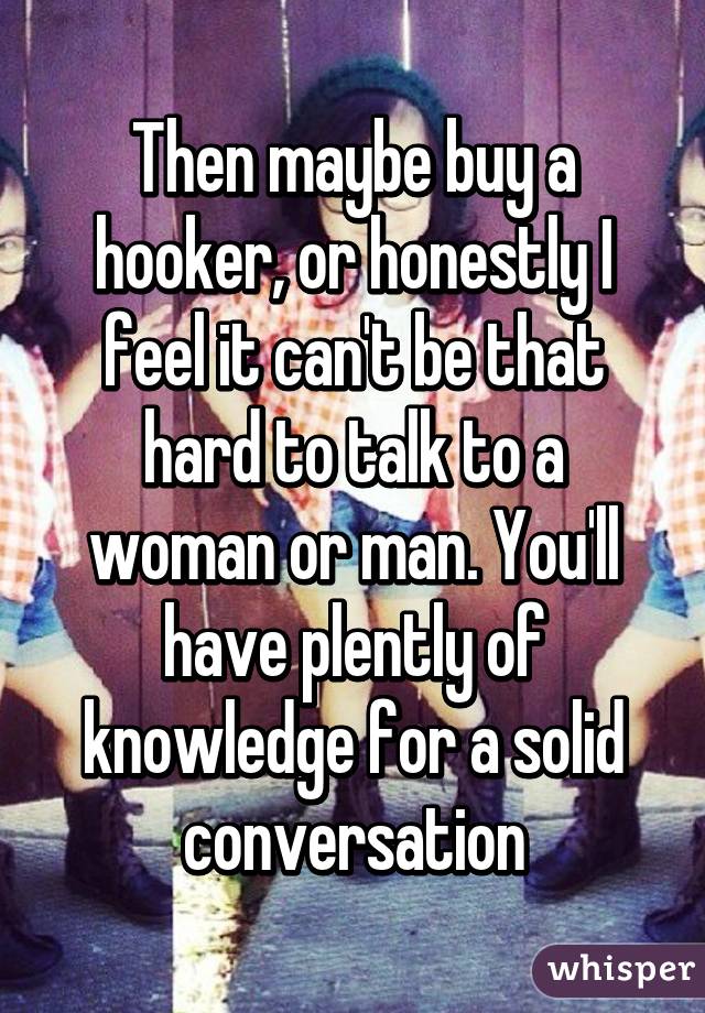 Then maybe buy a hooker, or honestly I feel it can't be that hard to talk to a woman or man. You'll have plently of knowledge for a solid conversation