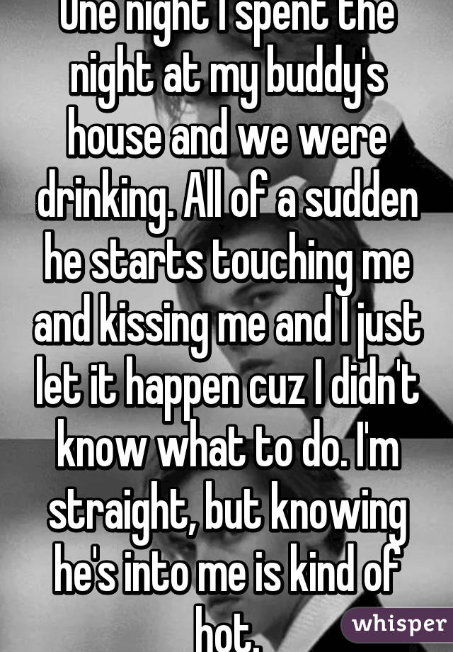 One night I spent the night at my buddy's house and we were drinking. All of a sudden he starts touching me and kissing me and I just let it happen cuz I didn't know what to do. I'm straight, but knowing he's into me is kind of hot.