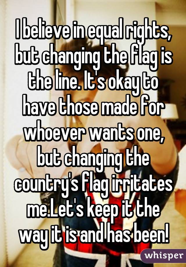 I believe in equal rights, but changing the flag is the line. It's okay to have those made for whoever wants one, but changing the country's flag irritates me.Let's keep it the way it is and has been!