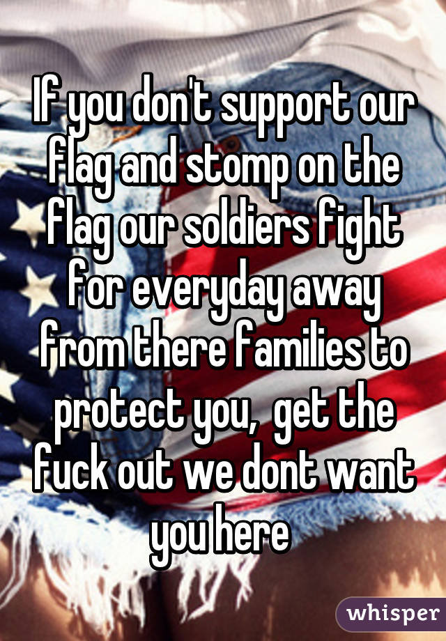If you don't support our flag and stomp on the flag our soldiers fight for everyday away from there families to protect you,  get the fuck out we dont want you here 