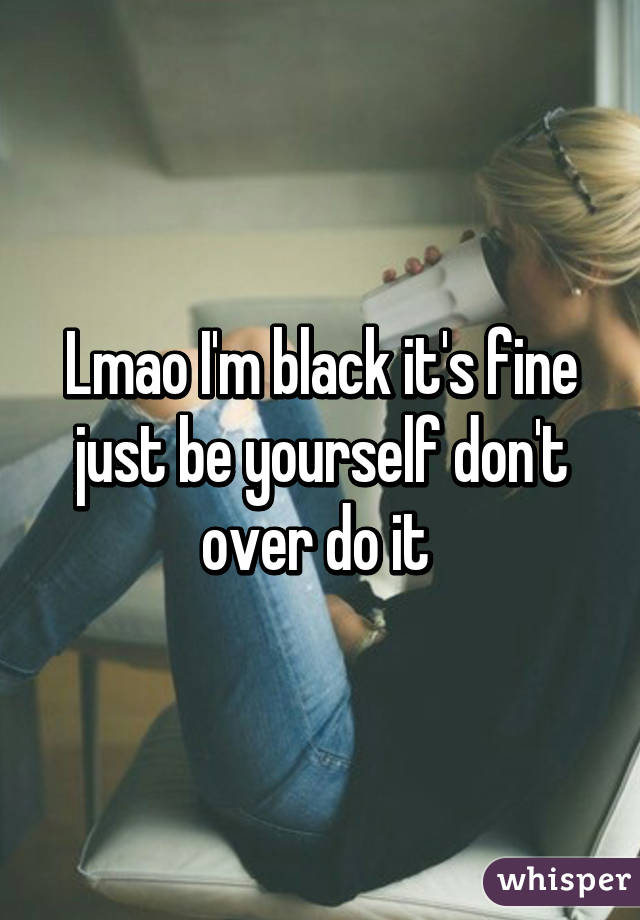 Lmao I'm black it's fine just be yourself don't over do it 