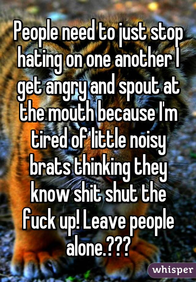 People need to just stop hating on one another I get angry and spout at the mouth because I'm tired of little noisy brats thinking they know shit shut the fuck up! Leave people alone.✌🏻️