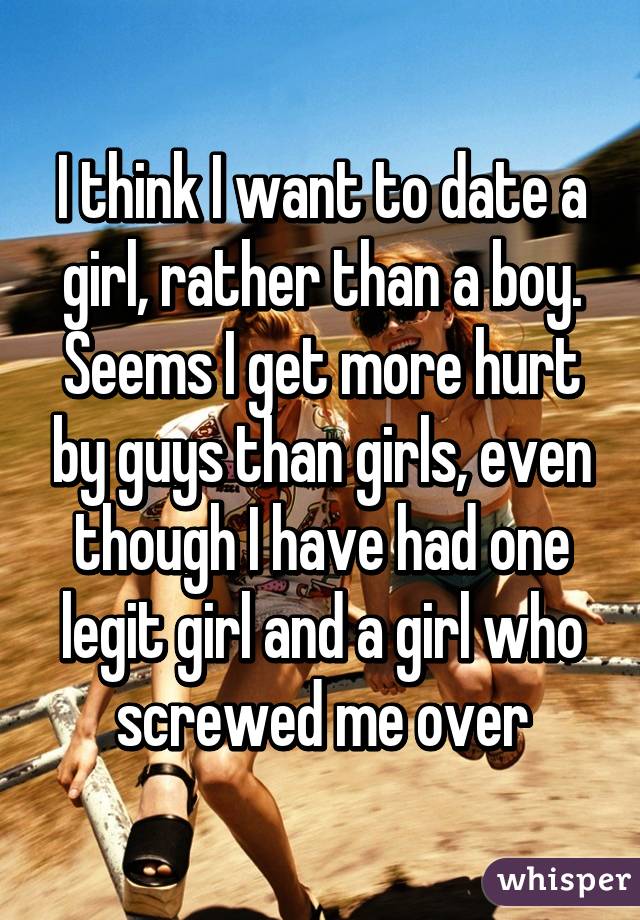 I think I want to date a girl, rather than a boy. Seems I get more hurt by guys than girls, even though I have had one legit girl and a girl who screwed me over