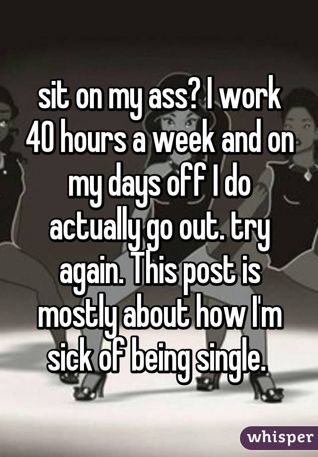 sit on my ass? I work 40 hours a week and on my days off I do actually go out. try again. This post is mostly about how I'm sick of being single. 