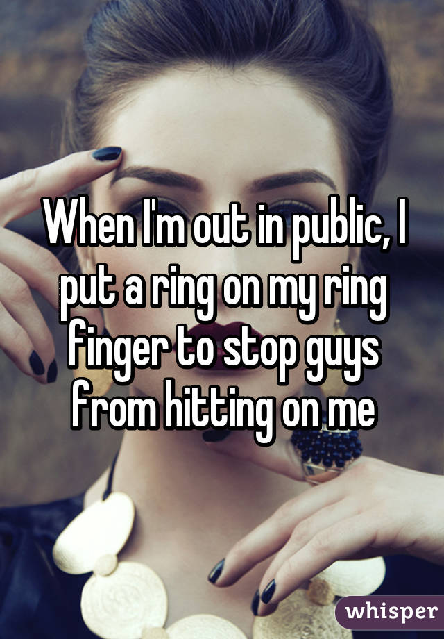 When I'm out in public, I put a ring on my ring finger to stop guys from hitting on me