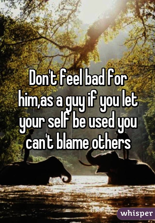 Don't feel bad for him,as a guy if you let your self be used you can't blame others