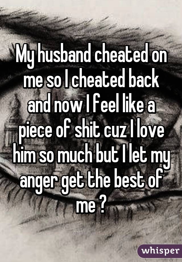 My husband cheated on me so I cheated back and now I feel like a piece of shit cuz I love him so much but I let my anger get the best of me 😔