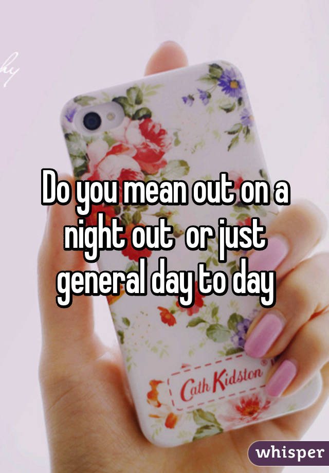 Do you mean out on a night out  or just general day to day