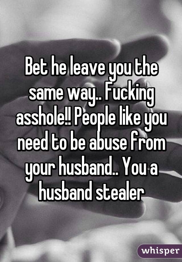 Bet he leave you the same way.. Fucking asshole!! People like you need to be abuse from your husband.. You a husband stealer